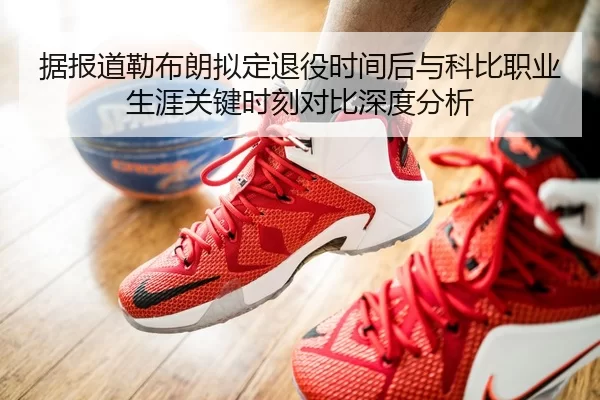 据报道勒布朗拟定退役时间后与科比职业生涯关键时刻对比深度分析