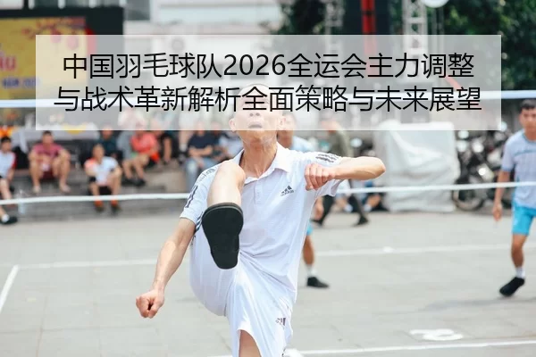 中国羽毛球队2026全运会主力调整与战术革新解析全面策略与未来展望