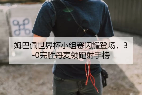 姆巴佩世界杯小组赛闪耀登场，3-0完胜丹麦领跑射手榜