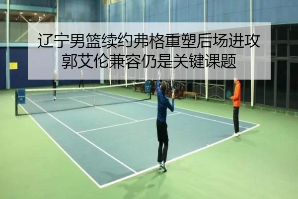辽宁男篮续约弗格重塑后场进攻 郭艾伦兼容仍是关键课题